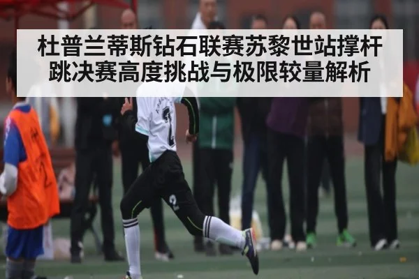 杜普兰蒂斯钻石联赛苏黎世站撑杆跳决赛高度挑战与极限较量解析