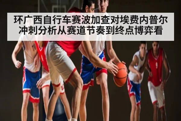 环广西自行车赛波加查对埃费内普尔冲刺分析从赛道节奏到终点博弈看