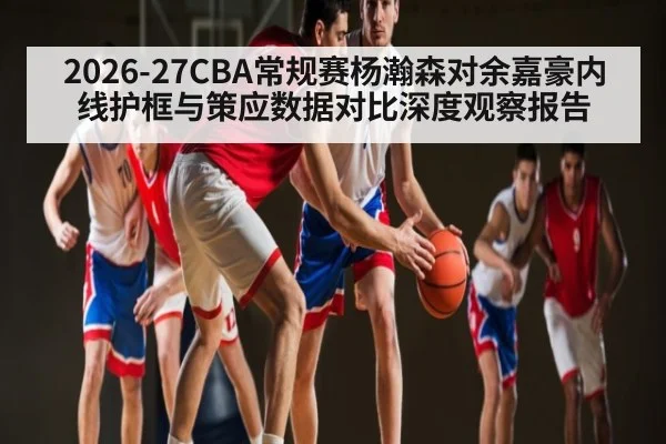 2026-27CBA常规赛杨瀚森对余嘉豪内线护框与策应数据对比深度观察报告